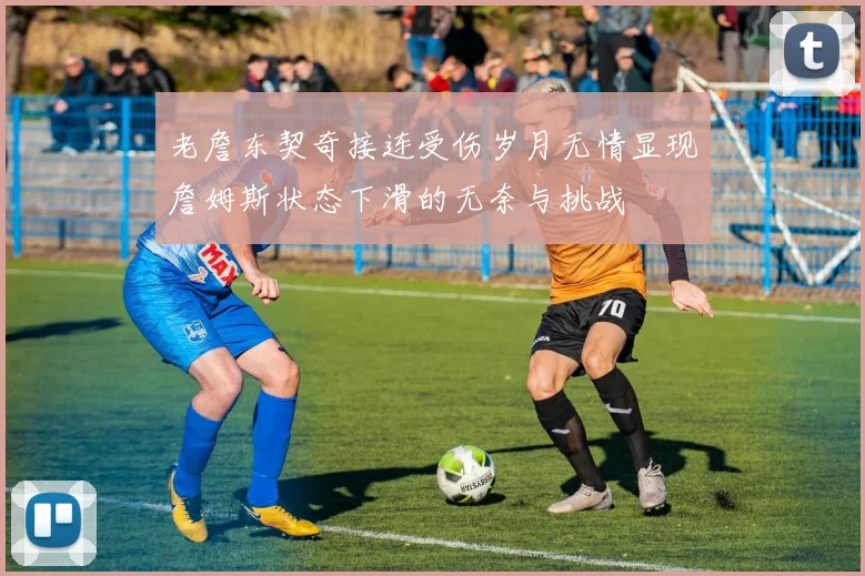 老詹东契奇接连受伤岁月无情显现詹姆斯状态下滑的无奈与挑战