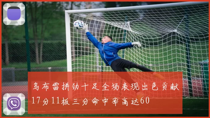 乌布雷拼劲十足全场表现出色贡献17分11板三分命中率高达60
