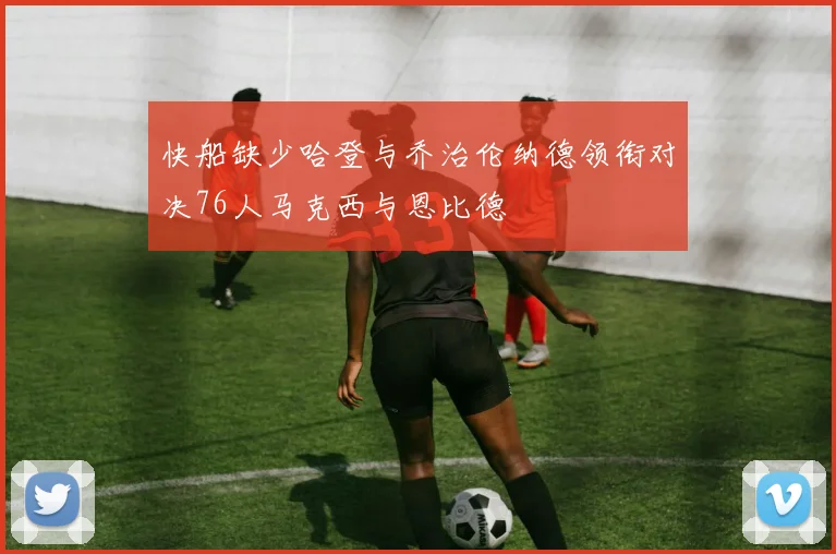 快船缺少哈登与乔治伦纳德领衔对决76人马克西与恩比德