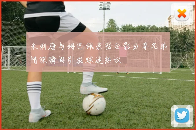 米利唐与姆巴佩亲密合影分享兄弟情深瞬间引发球迷热议