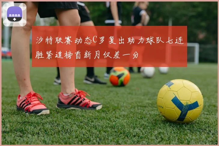 沙特联赛动态C罗复出助力球队七连胜紧追榜首新月仅差一分