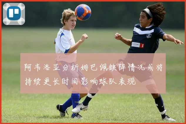 阿韦洛亚分析姆巴佩缺阵情况或将持续更长时间影响球队表现