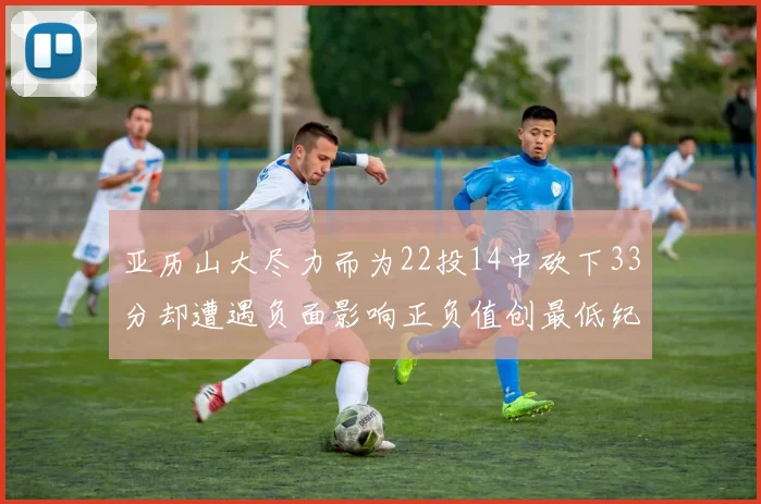 亚历山大尽力而为22投14中砍下33分却遭遇负面影响正负值创最低纪录
