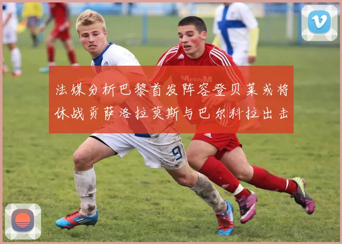 法媒分析巴黎首发阵容登贝莱或将休战贡萨洛拉莫斯与巴尔科拉出击